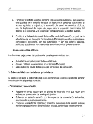 27 Consejo Nacional de Planeación 
3. Fortalecer el estado social de derecho y la confianza ciudadana, que garantice 
una igualdad en el ejercicio de todas las libertades y derechos ciudadanos; el 
acceso equitativo a la justicia, la educación, la salud, los servicios públicos, 
etc., la legitimidad de reglas de juego para la expresión democrática del 
disenso o el consenso, y la eficiencia y transparencia de la gestión pública. 
4. Contribuir al fortalecimiento del Sistema Nacional de Planeación, a partir de la 
articulación de los Consejos Territoriales de Planeación con otras instancias de 
participación ciudadana, con las autoridades y con los actores sociales, 
políticos y académicos mas relevantes en cada municipio y departamento. 
27 
- Quienes suscriben el Pacto 
Los firmantes y ejecutores del pacto social para la gobernabilidad son: 
 Autoridad Municipal representada en el Alcalde. 
 Actores Políticos representados en el Concejo Municipal. 
 Sociedad civil a través de los consejos territoriales de planeación. 
3. Gobernabilidad con ciudadanas y ciudadanos 
El pacto social para la gobernabilidad es un compromiso social que pretende generar 
consenso en los siguientes aspectos: 
- Participación y concertación 
 Respetar el rumbo trazado por los planes de desarrollo local que hayan sido 
elaborados y acordados de modo participativo. 
 Gobernar en estrecha relación con los espacios de concertación existentes, 
promoviendo su institucionalización. 
 Promover y respetar la vigilancia y el control ciudadano de la gestión publica 
mediante procedimientos sistemáticos y legales, construidos colectivamente. 
 