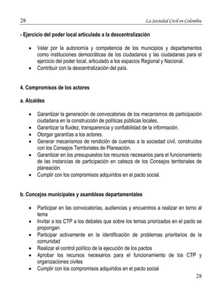 28 La Sociedad Civil en Colombia 
28 
- Ejercicio del poder local articulado a la descentralización 
 Velar por la autonomía y competencia de los municipios y departamentos 
como instituciones democráticas de los ciudadanos y las ciudadanas para el 
ejercicio del poder local, articulado a los espacios Regional y Nacional. 
 Contribuir con la descentralización del país. 
4. Compromisos de los actores 
a. Alcaldes 
 Garantizar la generación de convocatorias de los mecanismos de participación 
ciudadana en la construcción de políticas públicas locales. 
 Garantizar la fluidez, transparencia y confiabilidad de la información. 
 Otorgar garantías a los actores. 
 Generar mecanismos de rendición de cuentas a la sociedad civil, construidos 
con los Consejos Territoriales de Planeación. 
 Garantizar en los presupuestos los recursos necesarios para el funcionamiento 
de las instancias de participación en cabeza de los Consejos territoriales de 
planeación. 
 Cumplir con los compromisos adquiridos en el pacto social. 
b. Concejos municipales y asambleas departamentales 
 Participar en las convocatorias, audiencias y encuentros a realizar en torno al 
tema 
 Invitar a los CTP a los debates que sobre los temas priorizados en el pacto se 
propongan 
 Participar activamente en la identificación de problemas prioritarios de la 
comunidad 
 Realizar el control político de la ejecución de los pactos 
 Aprobar los recursos necesarios para el funcionamiento de los CTP y 
organizaciones civiles 
 Cumplir con los compromisos adquiridos en el pacto social 
 