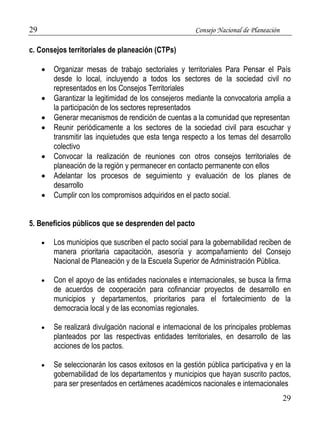 29 Consejo Nacional de Planeación 
29 
c. Consejos territoriales de planeación (CTPs) 
 Organizar mesas de trabajo sectoriales y territoriales Para Pensar el País 
desde lo local, incluyendo a todos los sectores de la sociedad civil no 
representados en los Consejos Territoriales 
 Garantizar la legitimidad de los consejeros mediante la convocatoria amplia a 
la participación de los sectores representados 
 Generar mecanismos de rendición de cuentas a la comunidad que representan 
 Reunir periódicamente a los sectores de la sociedad civil para escuchar y 
transmitir las inquietudes que esta tenga respecto a los temas del desarrollo 
colectivo 
 Convocar la realización de reuniones con otros consejos territoriales de 
planeación de la región y permanecer en contacto permanente con ellos 
 Adelantar los procesos de seguimiento y evaluación de los planes de 
desarrollo 
 Cumplir con los compromisos adquiridos en el pacto social. 
5. Beneficios públicos que se desprenden del pacto 
 Los municipios que suscriben el pacto social para la gobernabilidad reciben de 
manera prioritaria capacitación, asesoría y acompañamiento del Consejo 
Nacional de Planeación y de la Escuela Superior de Administración Pública. 
 Con el apoyo de las entidades nacionales e internacionales, se busca la firma 
de acuerdos de cooperación para cofinanciar proyectos de desarrollo en 
municipios y departamentos, prioritarios para el fortalecimiento de la 
democracia local y de las economías regionales. 
 Se realizará divulgación nacional e internacional de los principales problemas 
planteados por las respectivas entidades territoriales, en desarrollo de las 
acciones de los pactos. 
 Se seleccionarán los casos exitosos en la gestión pública participativa y en la 
gobernabilidad de los departamentos y municipios que hayan suscrito pactos, 
para ser presentados en certámenes académicos nacionales e internacionales 
 