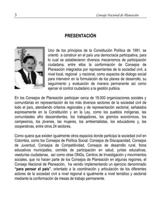 3 Consejo Nacional de Planeación 
PRESENTACIÓN 
Uno de los principios de la Constitución Política de 1991, se 
orientó a construir en el país una democracia participativa, para 
lo cual se establecieron diversos mecanismos de participación 
ciudadana, entre ellos la conformación de Consejos de 
Planeación integrados por representantes de la sociedad civil, a 
nivel local, regional y nacional, como espacios de dialogo social 
para intervenir en la formulación de los planes de desarrollo, su 
seguimiento y evaluación de manera permanente así como 
ejercer el control ciudadano a la gestión publica. 
En los Consejos de Planeación participan cerca de 18.000 organizaciones sociales y 
comunitarias en representación de los más diversos sectores de la sociedad civil de 
todo el país, atendiendo criterios regionales y de representación sectorial, señalados 
expresamente en la Constitución y en la Ley, como los pueblos indígenas, las 
comunidades afro descendientes, los trabajadores, los gremios económicos, los 
campesinos, los jóvenes, las mujeres, los ambientalistas, los educadores y, las 
cooperativas, entre otros 24 sectores. 
Como quiera que existen igualmente otros espacios donde participa la sociedad civil en 
Colombia, como los Consejos de Política Social, Consejos de Discapacidad, Consejos 
de Juventud, Consejos de Competitividad, Consejos de desarrollo rural, foros 
educativos municipales, comités de participación en salud, juntas educativas, 
veedurías ciudadanas, así como otras ONGs, Centros de Investigación y movimientos 
sociales, que no hacen parte de los Consejos de Planeación en algunas regiones, el 
Consejo Nacional de Planeación, ha venido implementando un ejercicio denominado 
“para pensar el país”, orientado a la coordinación y articulación de los diferentes 
actores de la sociedad civil a nivel regional e igualmente a nivel temático y sectorial 
mediante la conformación de mesas de trabajo permanente. 
 