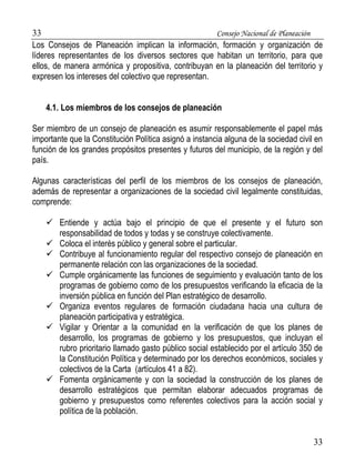 33 Consejo Nacional de Planeación 
Los Consejos de Planeación implican la información, formación y organización de 
líderes representantes de los diversos sectores que habitan un territorio, para que 
ellos, de manera armónica y propositiva, contribuyan en la planeación del territorio y 
expresen los intereses del colectivo que representan. 
33 
4.1. Los miembros de los consejos de planeación 
Ser miembro de un consejo de planeación es asumir responsablemente el papel más 
importante que la Constitución Política asignó a instancia alguna de la sociedad civil en 
función de los grandes propósitos presentes y futuros del municipio, de la región y del 
país. 
Algunas características del perfil de los miembros de los consejos de planeación, 
además de representar a organizaciones de la sociedad civil legalmente constituidas, 
comprende: 
 Entiende y actúa bajo el principio de que el presente y el futuro son 
responsabilidad de todos y todas y se construye colectivamente. 
 Coloca el interés público y general sobre el particular. 
 Contribuye al funcionamiento regular del respectivo consejo de planeación en 
permanente relación con las organizaciones de la sociedad. 
 Cumple orgánicamente las funciones de seguimiento y evaluación tanto de los 
programas de gobierno como de los presupuestos verificando la eficacia de la 
inversión pública en función del Plan estratégico de desarrollo. 
 Organiza eventos regulares de formación ciudadana hacia una cultura de 
planeación participativa y estratégica. 
 Vigilar y Orientar a la comunidad en la verificación de que los planes de 
desarrollo, los programas de gobierno y los presupuestos, que incluyan el 
rubro prioritario llamado gasto público social establecido por el artículo 350 de 
la Constitución Política y determinado por los derechos económicos, sociales y 
colectivos de la Carta (artículos 41 a 82). 
 Fomenta orgánicamente y con la sociedad la construcción de los planes de 
desarrollo estratégicos que permitan elaborar adecuados programas de 
gobierno y presupuestos como referentes colectivos para la acción social y 
política de la población. 
 