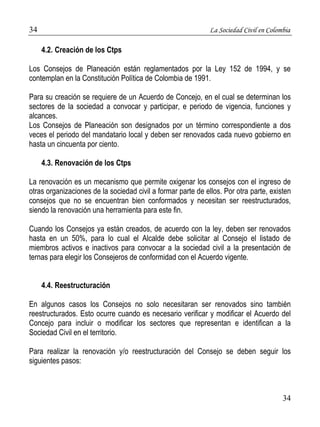 34 La Sociedad Civil en Colombia 
34 
4.2. Creación de los Ctps 
Los Consejos de Planeación están reglamentados por la Ley 152 de 1994, y se 
contemplan en la Constitución Política de Colombia de 1991. 
Para su creación se requiere de un Acuerdo de Concejo, en el cual se determinan los 
sectores de la sociedad a convocar y participar, e periodo de vigencia, funciones y 
alcances. 
Los Consejos de Planeación son designados por un término correspondiente a dos 
veces el periodo del mandatario local y deben ser renovados cada nuevo gobierno en 
hasta un cincuenta por ciento. 
4.3. Renovación de los Ctps 
La renovación es un mecanismo que permite oxigenar los consejos con el ingreso de 
otras organizaciones de la sociedad civil a formar parte de ellos. Por otra parte, existen 
consejos que no se encuentran bien conformados y necesitan ser reestructurados, 
siendo la renovación una herramienta para este fin. 
Cuando los Consejos ya están creados, de acuerdo con la ley, deben ser renovados 
hasta en un 50%, para lo cual el Alcalde debe solicitar al Consejo el listado de 
miembros activos e inactivos para convocar a la sociedad civil a la presentación de 
ternas para elegir los Consejeros de conformidad con el Acuerdo vigente. 
4.4. Reestructuración 
En algunos casos los Consejos no solo necesitaran ser renovados sino también 
reestructurados. Esto ocurre cuando es necesario verificar y modificar el Acuerdo del 
Concejo para incluir o modificar los sectores que representan e identifican a la 
Sociedad Civil en el territorio. 
Para realizar la renovación y/o reestructuración del Consejo se deben seguir los 
siguientes pasos: 
 