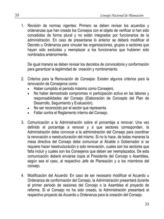 35 Consejo Nacional de Planeación 
1. Revisión de normas vigentes: Primero se deben revisar los acuerdos y 
ordenanzas que han creado los Consejos con el objeto de verificar si han sido 
concebidos de forma plural y no están integrados por funcionarios de la 
administración. En caso de presentarse lo anterior se deberá modificar el 
Decreto u Ordenanza para vincular las organizaciones, grupos o sectores que 
hayan sido excluidas y reemplazar a los funcionarios que hubieren sido 
nombrados anteriormente. 
De igual manera se deben revisar los decretos de convocatoria y conformación 
para garantizar la legitimidad de creación y nombramiento. 
2. Criterios para la Renovación de Consejos: Existen algunos criterios para la 
renovación de Consejeros como: 
 Haber cumplido el periodo máximo como Consejero. 
 No haber demostrado compromiso ni participación activa en las labores y 
responsabilidades del Consejo (Elaboración de Concepto del Plan de 
Desarrollo, Seguimiento y Evaluación). 
35 
 No ser reconocido por el sector que representa. 
 Faltar contra el Reglamento interno del Consejo. 
3. Comunicación a la Administración sobre el porcentaje a renovar: Una vez 
definido el porcentaje a renovar y a que sectores corresponden, la 
Administración debe convocar a la administración del Consejo para coordinar 
la renovación o reestructuración del mismo. Si no lo hace, de todas maneras la 
mesa directiva del Consejo debe comunicar al Alcalde o Gobernador si se 
requiere hacer reestructuración o solo renovación, cuales son los sectores que 
falta incluir y cuales son los Consejeros que deben ser reemplazados. De esta 
comunicación deberá enviarse copia al Presidente del Concejo o Asamblea, 
según sea el caso, al respectivo Jefe de Planeación y a los miembros del 
consejo. 
4. Modificación del Acuerdo: En caso de ser necesario modificar el Acuerdo u 
Ordenanza de conformación del Consejo, la Administración presentará durante 
el primer periodo de sesiones del Concejo o la Asamblea el proyecto de 
reforma. Si el Consejo no ha sido creado, la Administración presentará el 
respectivo proyecto de Acuerdo u Ordenanza para la creación del Consejo. 
 