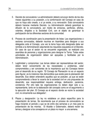 36 La Sociedad Civil en Colombia 
5. Decreto de convocatoria: La administración deberá convocar dentro de los dos 
meses siguientes a su posesión, a la conformación del Consejo en caso de 
que no haya sido creado, o si ya existe, a su renovación. Esta convocatoria 
deberá hacerse mediante Decreto. La Administración deberá garantizar la 
difusión de la convocatoria, por medio de emisoras, perifoneo, afiches, 
volantes, dirigidos a la Sociedad Civil, con el objeto de garantizar la 
participación de los diferentes sectores de la comunidad. 
6. Proceso de coordinación para la presentación de listas: Las organizaciones o 
sectores convocados, deberán reunirse en Asamblea para designar a sus 
delegados ante el Consejo, una vez la terna haya sido designada debe ser 
remitida a la Administración adjuntando los requisitos expuestos en el Decreto. 
En caso de que el sector no se encuentre organizado, se realizará una 
asamblea de personas y organizaciones para designar la Terna. Todas estas 
actividades de organización deben ser apoyadas y facilitadas por la 
Administración. 
7. Legitimidad y compromiso: Las ternas deben ser representativas del sector, 
deben tener conocimiento de las necesidades y problemas, estar 
comprometidos y ser concientes de la importancia que los Consejos tienen 
para el desarrollo de su región. “El Consejo de Planeación no es un espacio 
para figurar, es la instancia más democrática que existe para la planeación del 
desarrollo. Eso deben entenderlo aquellos que se postulen, ya que se están 
comprometiendo a llevar la vocería de la sociedad civil en una propuestas de 
desarrollo; esa responsabilidad requiere entrega, dedicación, paciencia, 
constancia. Por otro lado las organizaciones no deben dejar solo a su 
representante, tanto en la elaboración del concepto como en el seguimiento a 
la ejecución del plan. El Consejo es el espacio donde se reúne la sociedad 
civil, no únicamente sus delegados”. 
8. Plazos y designación: La ley no establece un plazo específico para la 
presentación de ternas. Se recomienda que el proceso de convocatoria se 
haga iniciando el periodo y que se de entre dos semanas a un mes para la 
presentación de las mismas. El Alcalde o Gobernador, deberá recibir las 
ternas y designar a los consejeros en un plazo no mayor a una semana. 
36 
 