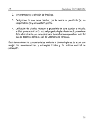 38 La Sociedad Civil en Colombia 
38 
2. Mecanismos para la elección de directivos. 
3. Designación de una mesa directiva, por lo menos un presidente (a), un 
vicepresidente (a) y un secretario general. 
4. Unificación de criterios respecto al procedimiento para abordar el estudio, 
análisis y conceptualización sobre el proyecto de plan de desarrollo procedente 
de la administración, así como para hacer las evaluaciones periódicas tanto del 
plan de desarrollo como del plan de Ordenamiento Territorial. 
Estas tareas deben ser complementadas mediante el diseño de planes de accion que 
recojan las recomendaciones y estrategias locales y del sistema nacional de 
planeación. 
 