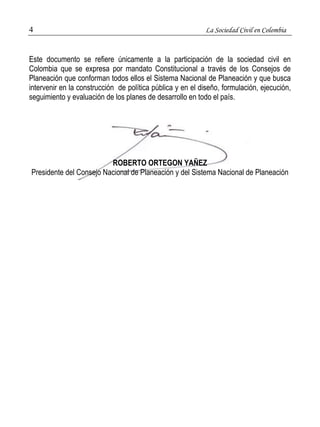 4 La Sociedad Civil en Colombia 
Este documento se refiere únicamente a la participación de la sociedad civil en 
Colombia que se expresa por mandato Constitucional a través de los Consejos de 
Planeación que conforman todos ellos el Sistema Nacional de Planeación y que busca 
intervenir en la construcción de política pública y en el diseño, formulación, ejecución, 
seguimiento y evaluación de los planes de desarrollo en todo el país. 
ROBERTO ORTEGON YAÑEZ 
Presidente del Consejo Nacional de Planeación y del Sistema Nacional de Planeación 
 
