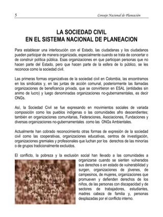 5 Consejo Nacional de Planeación 
LA SOCIEDAD CIVIL 
EN EL SISTEMA NACIONAL DE PLANEACION 
Para establecer una interlocución con el Estado, las ciudadanas y los ciudadanos 
pueden participar de manera organizada, especialmente cuando se trata de concertar o 
de construir política pública. Esas organizaciones en que participan personas que no 
hacen parte del Estado, pero que hacen parte de la esfera de lo público, se les 
reconoce como la sociedad civil. 
Las primeras formas organizativas de la sociedad civil en Colombia, las encontramos 
en los sindicatos y, en las juntas de acción comunal, posteriormente las llamadas 
organizaciones de beneficencia privada, que se convirtieron en ESAL (entidades sin 
animo de lucro) y luego denominadas organizaciones no-gubernamentales, es decir 
ONGs. 
Así, la Sociedad Civil se fue expresando en movimientos sociales de variada 
composición como los pueblos indígenas o las comunidades afro descendientes; 
también en organizaciones comunitarias, Federaciones, Asociaciones, Fundaciones y 
diversas organizaciones no-gubernamentales como las ONGs Ambientales. 
Actualmente han cobrado reconocimiento otras formas de expresión de la sociedad 
civil como las cooperativas, organizaciones educativas, centros de investigación, 
organizaciones gremiales y profesionales que luchan por los derechos de las minorías 
o de grupos tradicionalmente excluidos. 
El conflicto, la pobreza y la exclusión social han llevado a las comunidades a 
organizarse cuando se sienten vulnerados 
sus derechos o en estado de vulnerabilidad y 
surgen, organizaciones de jóvenes, de 
campesinos, de mujeres, organizaciones que 
promueven y defienden derechos de los 
niños, de las personas con discapacidad y de 
sectores de trabajadores, estudiantes, 
madres cabeza de familia y, personas 
desplazadas por el conflicto interno. 
 