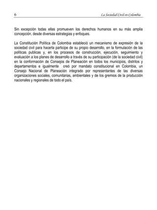6 La Sociedad Civil en Colombia 
Sin excepción todas ellas promueven los derechos humanos en su más amplia 
concepción, desde diversas estrategias y enfoques. 
La Constitución Política de Colombia estableció un mecanismo de expresión de la 
sociedad civil para hacerla participe de su propio desarrollo, en la formulación de las 
políticas publicas y, en los procesos de construcción, ejecución, seguimiento y 
evaluación a los planes de desarrollo a través de su participación (de la sociedad civil) 
en la conformación de Consejos de Planeación en todos los municipios, distritos y 
departamentos e igualmente creó por mandato constitucional en Colombia, un 
Consejo Nacional de Planeación integrado por representantes de las diversas 
organizaciones sociales, comunitarias, ambientales y de los gremios de la producción 
nacionales y regionales de todo el país. 
 