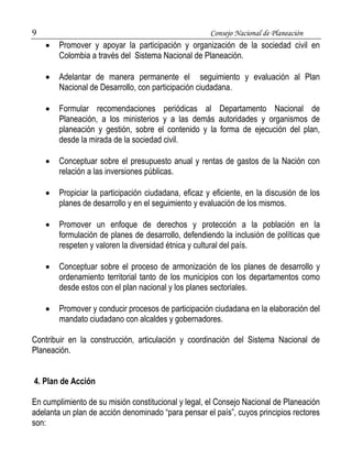 9 Consejo Nacional de Planeación 
 Promover y apoyar la participación y organización de la sociedad civil en 
Colombia a través del Sistema Nacional de Planeación. 
 Adelantar de manera permanente el seguimiento y evaluación al Plan 
Nacional de Desarrollo, con participación ciudadana. 
 Formular recomendaciones periódicas al Departamento Nacional de 
Planeación, a los ministerios y a las demás autoridades y organismos de 
planeación y gestión, sobre el contenido y la forma de ejecución del plan, 
desde la mirada de la sociedad civil. 
 Conceptuar sobre el presupuesto anual y rentas de gastos de la Nación con 
relación a las inversiones públicas. 
 Propiciar la participación ciudadana, eficaz y eficiente, en la discusión de los 
planes de desarrollo y en el seguimiento y evaluación de los mismos. 
 Promover un enfoque de derechos y protección a la población en la 
formulación de planes de desarrollo, defendiendo la inclusión de políticas que 
respeten y valoren la diversidad étnica y cultural del país. 
 Conceptuar sobre el proceso de armonización de los planes de desarrollo y 
ordenamiento territorial tanto de los municipios con los departamentos como 
desde estos con el plan nacional y los planes sectoriales. 
 Promover y conducir procesos de participación ciudadana en la elaboración del 
mandato ciudadano con alcaldes y gobernadores. 
Contribuir en la construcción, articulación y coordinación del Sistema Nacional de 
Planeación. 
4. Plan de Acción 
En cumplimiento de su misión constitucional y legal, el Consejo Nacional de Planeación 
adelanta un plan de acción denominado “para pensar el país”, cuyos principios rectores 
son: 
 