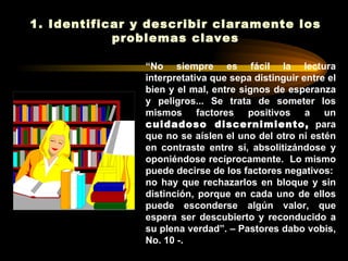 1. Identificar y describir claramente los
            problemas claves

                “No siempre es fácil la lectura
                interpretativa que sepa distinguir entre el
                bien y el mal, entre signos de esperanza
                y peligros... Se trata de someter los
                mismos factores positivos a un
                cuidadoso discernimiento, para
                que no se aíslen el uno del otro ni estén
                en contraste entre sí, absolitizándose y
                oponiéndose recíprocamente. Lo mismo
                puede decirse de los factores negativos:
                no hay que rechazarlos en bloque y sin
                distinción, porque en cada uno de ellos
                puede esconderse algún valor, que
                espera ser descubierto y reconducido a
                su plena verdad”. – Pastores dabo vobis,
                No. 10 -.
 
