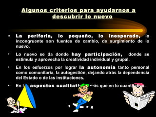 Algunos criterios para ayudarnos a
               descubrir lo nuevo


•   La periferia, lo pequeño, lo inesperado, lo
    incongruente son fuentes de cambio, de surgimiento de lo
    nuevo.
•   Lo nuevo se da donde hay participación, donde se
    estimula y aprovecha la creatividad individual y grupal.
•   En los esfuerzos por lograr la autonomía tanto personal
    como comunitaria, la autogestión, dejando atrás la dependencia
    del Estado o de las instituciones.
•   En los aspectos cualitativos más que en lo cuantitativo.
 