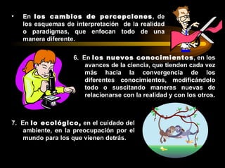 •   En los cambios de percepciones, de
    los esquemas de interpretación de la realidad
    o paradigmas, que enfocan todo de una
    manera diferente.

                    6. En los nuevos conocimientos, en los
                        avances de la ciencia, que tienden cada vez
                        más hacia la convergencia de los
                        diferentes conocimientos, modificándolo
                        todo o suscitando maneras nuevas de
                        relacionarse con la realidad y con los otros.



7. En lo ecológico, en el cuidado del
    ambiente, en la preocupación por el
    mundo para los que vienen detrás.
 