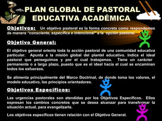 PLAN GLOBAL DE PASTORAL
           EDUCATIVA ACADÉMICA
Objetivos:      Un objetivo pastoral es la forma concreta como respondemos
de manera “consciente, específica e intencional” a la opción pastoral.

Objetivo General:
El objetivo general orienta toda la acción pastoral de una comunidad educativa
particular. Apunta a la misión global del plantel educativo. Indica el ideal
pastoral que perseguimos y por el cual trabajamos. Tiene un carácter
permanente o a largo plazo, puesto que es el ideal hacia el cual se encaminan
todos los esfuerzos.

Se alimenta principalmente del Marco Doctrinal, de donde toma los valores, el
modelo educativo, los principios orientadores.

Objetivos Específicos:
Las urgencias pastorales son atendidas por los Objetivos Específicos. Ellos
expresan los cambios concretos que se desea alcanzar para transformar la
situación actual, para evangelizarla.

Los objetivos específicos tienen relación con el Objetivo General.
 