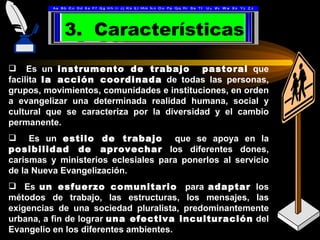 3. Características

 Es un instrumento de trabajo pastoral que
facilita la acción coordinada de todas las personas,
grupos, movimientos, comunidades e instituciones, en orden
a evangelizar una determinada realidad humana, social y
cultural que se caracteriza por la diversidad y el cambio
permanente.
 Es un estilo de trabajo que se apoya en la
posibilidad de aprovechar los diferentes dones,
carismas y ministerios eclesiales para ponerlos al servicio
de la Nueva Evangelización.
 Es un esfuerzo comunitario para adaptar los
métodos de trabajo, las estructuras, los mensajes, las
exigencias de una sociedad pluralista, predominantemente
urbana, a fin de lograr una efectiva inculturación del
Evangelio en los diferentes ambientes.
 