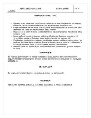 PREPARADOR DE CLASE                            MARÍA TERESA            2012
ARMERO

                                  DESARROLLO DEL TEMA



   •   Repaso: se les presenta a los niños una cartelera que tiene dibujadas las vocales con
       diferentes colores, enseñándoles el sonido respectivo que tiene cada una.
   •   Luego saldremos con los niños a dar un paseo a los alrededores de la institución para
       reconocer los seres que se encuentran en su entorno.
   •   Después en el salón de clase se socializa lo que observaron dando importancia a los
       seres no vivos.
   •   Luego se les presentan imágenes u objetos del salón de clase que sean seres no
       vivos. (útiles escolares, flores en papel, tablero, la ropa, las piedras, etc.)
   •   En planchas previamente graficadas con piedras, zapatos, celulares, carros, agua., se
       realizará punzado con el propósito de que la desprenda de la plancha y reconozcan la
       forma que tiene esa figura y pueda expresar algunas características.
   •   Después pintar las figuras de las planchas las cuales contienen las gráficas de seres
       no vivos.

                                        EVALUACIÓN

Se valora la participación y el trabajo realizado en clase, además de hacer el respectivo
seguimiento sobre el desempeño en cada una de las dimensiones expuestas en el proyecto
pedagógico.


                                       METODOLOGÍA


Se emplea el método inductivo – deductivo, la lúdica, y la participación



                                         RECURSOS

Fotocopias, planchas, pinturas, y periódicos, espacios de la institución educativa
 
