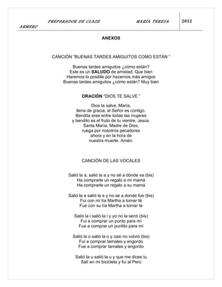 PREPARADOR DE CLASE                            MARÍA TERESA   2012
ARMERO

                                   ANEXOS



          CANCIÓN “BUENAS TARDES AMIGUITOS COMO ESTÁN ”

                  Buenas tardes amiguitos ¿cómo están?
                Este es un SALUDO de amistad, Que bien
               Haremos lo posible por hacernos más amigos
              Buenas tardes amiguitos ¿cómo están? Muy bien


                       ORACIÓN “DIOS TE SALVE ”

                            Dios te salve, María,
                    llena de gracia, el Señor es contigo.
                    Bendita eres entre todas las mujeres
                  y bendito es el fruto de tu vientre, Jesús.
                         Santa María, Madre de Dios,
                        ruega por nosotros pecadores
                            ahora y en la hora de
                           nuestra muerte. Amén.



                       CANCIÓN DE LAS VOCALES


                Salió la a, salió la a y no sé a dónde va (bis)
                     Ha comprarle un regalo a mi mamá
                     Ha comprarle un regalo a su mamá

                Salió la e salió la e y no se a donde fue (bis)
                       Fui con mi tía Martha a tomar té
                      Fue con su tía Martha a tomar te

                   Salió la i salió la i y yo no la sentí (bis)
                      Fui a comprar un punto para mí
                     Fue a comprar un puntito para mí

                  Salió la o salió la o y casi no volvió (bis)
                     Fui a comprar tamales y engordo
                    Fue a comprar tamales y engordo

                   Salió la u salió la u y que me dices tu
                     Salí en mi bicicleta y fui al Perú
 
