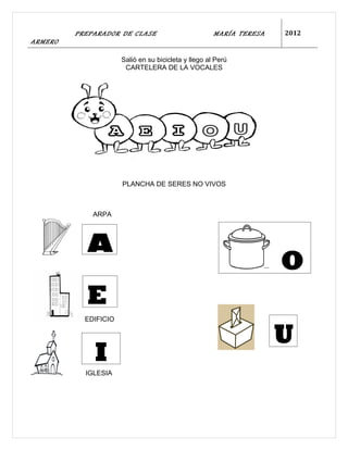 PREPARADOR DE CLASE                          MARÍA TERESA   2012
ARMERO

                      Salió en su bicicleta y llego al Perú
                       CARTELERA DE LA VOCALES




                      PLANCHA DE SERES NO VIVOS



             ARPA




           A
                                                                     O
           E
           EDIFICIO


                                                                     U
             I
           IGLESIA
 