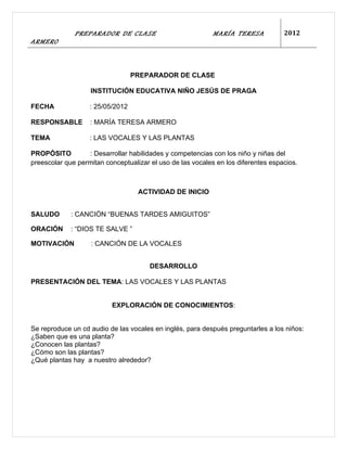 PREPARADOR DE CLASE                           MARÍA TERESA           2012
ARMERO



                                  PREPARADOR DE CLASE

                   INSTITUCIÓN EDUCATIVA NIÑO JESÚS DE PRAGA

FECHA              : 25/05/2012

RESPONSABLE        : MARÍA TERESA ARMERO

TEMA               : LAS VOCALES Y LAS PLANTAS

PROPÓSITO         : Desarrollar habilidades y competencias con los niño y niñas del
preescolar que permitan conceptualizar el uso de las vocales en los diferentes espacios.



                                   ACTIVIDAD DE INICIO


SALUDO       : CANCIÓN “BUENAS TARDES AMIGUITOS”

ORACIÓN      : “DIOS TE SALVE ”

MOTIVACIÓN         : CANCIÓN DE LA VOCALES


                                       DESARROLLO

PRESENTACIÓN DEL TEMA: LAS VOCALES Y LAS PLANTAS


                          EXPLORACIÓN DE CONOCIMIENTOS:


Se reproduce un cd audio de las vocales en inglés, para después preguntarles a los niños:
¿Saben que es una planta?
¿Conocen las plantas?
¿Cómo son las plantas?
¿Qué plantas hay a nuestro alrededor?
 