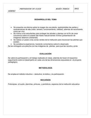 PREPARADOR DE CLASE                            MARÍA TERESA            2012
ARMERO



                                  DESARROLLO DEL TEMA



   •   Se presenta una lámina sobre la imagen de una planta, explicándoles las partes y
       características de ella (color, tamaño, funcionamiento, utilidad), además de reconocerla
       como ser vivo.
   • Se motiva a los estudiantes para proteger los árboles y plantas con el fin de crear
       conciencia sobre el cuidado del medio natural donde vivimos (presentación de
       imágenes deterioro ambiental).
   • Se realiza un paseo a las zonas verdes de la institución para reconocer las plantas que
       existen.
   • Se socializa la experiencia, haciendo comentarios sobre lo observado
Se les entregará una plancha con las imágenes de plantas para que las recorte y pinte



                                        EVALUACIÓN

Se valora la participación y el trabajo realizado en clase, además de hacer el respectivo
seguimiento sobre el desempeño en cada una de las dimensiones expuestas en el proyecto
pedagógico.


                                       METODOLOGÍA


Se emplea el método inductivo – deductivo, la lúdica, y la participación


                                         RECURSOS

Fotocopias, cd audio, planchas, pinturas, y periódicos, espacios de la institución educativa
 