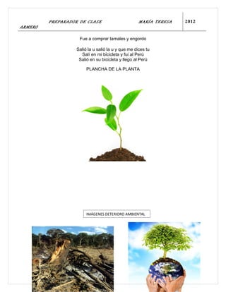 PREPARADOR DE CLASE                        MARÍA TERESA   2012
ARMERO

                    Fue a comprar tamales y engordo

                   Salió la u salió la u y que me dices tu
                     Salí en mi bicicleta y fui al Perú
                    Salió en su bicicleta y llego al Perú

                        PLANCHA DE LA PLANTA




                        IMÁGENES DETERIORO AMBIENTAL
 