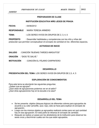 PREPARADOR DE CLASE                           MARÍA TERESA            2012
ARMERO

                                  PREPARADOR DE CLASE

                    INSTITUCIÓN EDUCATIVA NIÑO JESÚS DE PRAGA

FECHA              : 04/06/2012

RESPONSABLE        : MARÍA TERESA ARMERO

TEMA               : LOS SERES VIVOS EN GRUPOS DE 2, 3, 4, 5

PROPÓSITO         : Desarrollar habilidades y competencias con los niño y niñas del
preescolar que permitan conceptualizar el concepto de cantidad en los diferentes espacios.

                                   ACTIVIDAD DE INICIO


SALUDO       : CANCIÓN “BUENAS TARDES AMIGUITOS”

ORACIÓN      : “DIOS TE SALVE ”

MOTIVACIÓN          : CANCIÓN EL PÁJARO CARPINTERO



                                       DESARROLLO

PRESENTACIÓN DEL TEMA: LOS SERES VIVOS EN GRUPOS DE 2,3, 4, 5


                           EXPLORACIÓN DE CONOCIMIENTOS:

Para este tema se abordarán las siguientes preguntas:
¿Saben que es agrupar?
¿Qué clase de agrupaciones podemos ver en el salón?
¿Qué otras agrupaciones hay en la escuela o la casa?



                                  DESARROLLO DEL TEMA

   •   Se les presenta objetos (bloques lógicos) de diferentes colores para agruparlos de
       acuerdo a su color (amarillo, azul, rojo), esto se hace para explicar el concepto de
       agrupación.
   •   Luego con los mismos objetos ya agrupados realizará conteo para ver qué cantidad
       hay en esa agrupación. En esta parte se refuerza el concepto de cantidad.
   •   Después se realiza un paseo por los alrededores de la institución para observar los
       seres vivos y discriminar cuales son los que están agrupados.
 