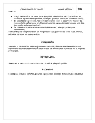 PREPARADOR DE CLASE                            MARÍA TERESA            2012
ARMERO

   •   Luego de identificar los seres vivos agrupados incentivarlos para que realicen un
       conteo de aquellos seres (arboles, hormigas, gusanos, lombrices, plantas de jardín).
   • Se socializa la experiencia, haciendo comentarios sobre lo observado, tratando de
       representarlo gráficamente en el tablero haciendo agrupaciones (grupos de uno, dos,
       tres, cuatro y cinco seres vivos).
   • Se procede a explicar el número correspondiente a cada agrupación para
       representarlo.
Se les entregará una plancha con las imágenes de agrupaciones de seres vivos. Plantas,
animales para que las recorte y pinte.



                                        EVALUACIÓN

Se valora la participación y el trabajo realizado en clase, además de hacer el respectivo
seguimiento sobre el desempeño en cada una de las dimensiones expuestas en el proyecto
pedagógico.


                                       METODOLOGÍA


Se emplea el método inductivo – deductivo, la lúdica, y la participación


                                         RECURSOS

Fotocopias, cd audio, planchas, pinturas, y periódicos, espacios de la institución educativa
 