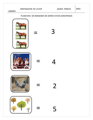 PREPARADOR DE CLASE             MARÍA TERESA    2012
ARMERO

         PLANCHAS DE IMÁGENES DE SERES VIVOS AGRUPADOS




                     =             3



                       =            4


                       =             2

                       =             5
 