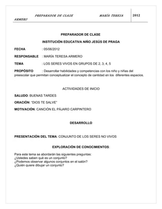 PREPARADOR DE CLASE                          MARÍA TERESA           2012
ARMERO



                                  PREPARADOR DE CLASE

                   INSTITUCIÓN EDUCATIVA NIÑO JESÚS DE PRAGA

FECHA              : 05/06/2012

RESPONSABLE        : MARÍA TERESA ARMERO

TEMA               : LOS SERES VIVOS EN GRUPOS DE 2, 3, 4, 5

PROPÓSITO         : Desarrollar habilidades y competencias con los niño y niñas del
preescolar que permitan conceptualizar el concepto de cantidad en los diferentes espacios.



                                  ACTIVIDADES DE INICIO

SALUDO: BUENAS TARDES

ORACIÓN: “DIOS TE SALVE”

MOTIVACIÓN: CANCIÓN EL PÁJARO CARPINTERO



                                      DESARROLLO



PRESENTACIÓN DEL TEMA: CONJUNTO DE LOS SERES NO VIVOS


                          EXPLORACIÓN DE CONOCIMIENTOS:

Para este tema se abordarán las siguientes preguntas:
¿Ustedes saben qué es un conjunto?
¿Podemos observar algunos conjuntos en el salón?
¿Quién quiere dibujar un conjunto?
 