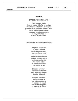 PREPARADOR DE CLASE                         MARÍA TERESA   2012
ARMERO



                                 ANEXOS

                      ORACIÓN “DIOS TE SALVE ”

                           Dios te salve, María,
                   llena de gracia, el Señor es contigo.
                   Bendita eres entre todas las mujeres
                 y bendito es el fruto de tu vientre, Jesús.
                        Santa María, Madre de Dios,
                       ruega por nosotros pecadores
                           ahora y en la hora de
                          nuestra muerte. Amén.



                  CANCIÓN EL PÁJARO CARPINTERO


                           El pájaro carpintero
                            se puso a martillar
                          haciéndole un agujero
                           a un gordísimo peral

                         las peras le reclamaron
                         gritando a más no poder
                           si sigues martillando
                             nos vamos a caer
                           si sigues martillando
                             nos vamos a caer

                            El pájaro carpintero
                           siguió con su martillar
                          y las peras se cayeron
                             debajito del peral.

                           El pájaro carpintero
                            las tuvo que pegar
                          con elástico de goma
                           y alambre de metal
                          con elástico de goma
                           y alambre de metal
 