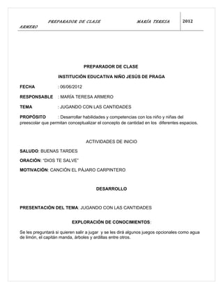 PREPARADOR DE CLASE                          MARÍA TERESA            2012
ARMERO




                                  PREPARADOR DE CLASE

                   INSTITUCIÓN EDUCATIVA NIÑO JESÚS DE PRAGA

FECHA              : 06/06/2012

RESPONSABLE        : MARÍA TERESA ARMERO

TEMA               : JUGANDO CON LAS CANTIDADES

PROPÓSITO         : Desarrollar habilidades y competencias con los niño y niñas del
preescolar que permitan conceptualizar el concepto de cantidad en los diferentes espacios.



                                  ACTIVIDADES DE INICIO

SALUDO: BUENAS TARDES

ORACIÓN: “DIOS TE SALVE”

MOTIVACIÓN: CANCIÓN EL PÁJARO CARPINTERO



                                       DESARROLLO



PRESENTACIÓN DEL TEMA: JUGANDO CON LAS CANTIDADES


                          EXPLORACIÓN DE CONOCIMIENTOS:

Se les preguntará si quieren salir a jugar y se les dirá algunos juegos opcionales como agua
de limón, el capitán manda, árboles y ardillas entre otros.
 