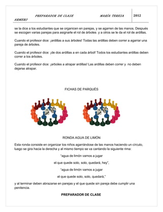 PREPARADOR DE CLASE                            MARÍA TERESA            2012
ARMERO

se la dice a los estudiantes que se organicen en parejas, y se agarren de las manos. Después
se escogen varias parejas para asignarle el rol de árboles y a otros se le da el rol de ardillas.

Cuando el profesor dice: ¡ardillas a sus árboles! Todas las ardillas deben correr a agarrar una
pareja de árboles.

Cuando el profesor dice: ¡de dos ardillas a en cada árbol! Todos los estudiantes ardillas deben
correr a los árboles.

Cuando el profesor dice: ¡arboles a atrapar ardillas! Las ardillas deben correr y no deben
dejarse atrapar.




                                    FICHAS DE PARQUÉS




                                  RONDA AGUA DE LIMÓN

Esta ronda consiste en organizar los niños agarrándose de las manos haciendo un círculo,
luego se gira hacia la derecha y al mismo tiempo se va cantando la siguiente rima:

                                 “agua de limón vamos a jugar

                            el que quede solo, solo, quedará, hey”,

                                 “agua de limón vamos a jugar

                               el que quede solo, solo, quedará,”

y al terminar deben abrazarse en parejas y el que quede sin pareja debe cumplir una
penitencia.

                                 PREPARADOR DE CLASE
 