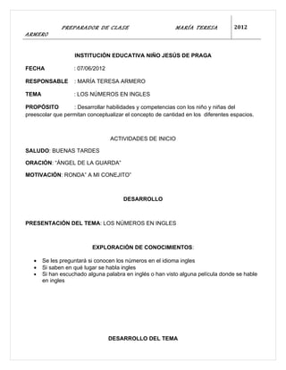 PREPARADOR DE CLASE                          MARÍA TERESA           2012
ARMERO


                   INSTITUCIÓN EDUCATIVA NIÑO JESÚS DE PRAGA

FECHA              : 07/06/2012

RESPONSABLE        : MARÍA TERESA ARMERO

TEMA               : LOS NÚMEROS EN INGLES

PROPÓSITO         : Desarrollar habilidades y competencias con los niño y niñas del
preescolar que permitan conceptualizar el concepto de cantidad en los diferentes espacios.



                                  ACTIVIDADES DE INICIO

SALUDO: BUENAS TARDES

ORACIÓN: “ÁNGEL DE LA GUARDA”

MOTIVACIÓN: RONDA” A MI CONEJITO”



                                      DESARROLLO



PRESENTACIÓN DEL TEMA: LOS NÚMEROS EN INGLES



                          EXPLORACIÓN DE CONOCIMIENTOS:

   •   Se les preguntará si conocen los números en el idioma ingles
   •   Si saben en qué lugar se habla ingles
   •   Si han escuchado alguna palabra en inglés o han visto alguna película donde se hable
       en ingles




                                  DESARROLLO DEL TEMA
 