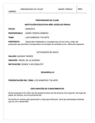 PREPARADOR DE CLASE                            MARÍA TERESA            2012
ARMERO



                                  PREPARADOR DE CLASE

                    INSTITUCIÓN EDUCATIVA NIÑO JESÚS DE PRAGA

FECHA              : 08/06/2012

RESPONSABLE        : MARÍA TERESA ARMERO

TEMA               : LOS NÚMEROS Y MI ARTE

PROPÓSITO         : Desarrollar habilidades y competencias con los niño y niñas del
preescolar que permitan conceptualizar el concepto de cantidad en los diferentes espacios.



                                  ACTIVIDADES DE INICIO

SALUDO: BUENAS TARDES

ORACIÓN: “ÁNGEL DE LA GUARDA”

MOTIVACIÓN: RONDA” A MI CONEJITO”



                                       DESARROLLO



PRESENTACIÓN DEL TEMA: LOS NÚMEROS Y MI ARTE



                           EXPLORACIÓN DE CONOCIMIENTOS:

Se les pregunta a los niños que les gustaría hacer con las pinturas, los crayones, las hojas de
papel, los colores, con los punzones etc.

Se tendrá en cuenta cada apreciación o idea para enfocarla hacia las actividades artísticas
que se van a desarrollar
 
