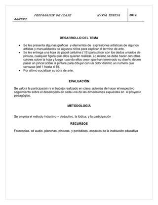 PREPARADOR DE CLASE                            MARÍA TERESA            2012
ARMERO




                                  DESARROLLO DEL TEMA

   •   Se les presenta algunas gráficas y elementos de expresiones artísticas de algunos
       artistas y manualidades de algunos niños para explicar el termino de arte.
   •   Se les entrega una hoja de papel cartulina (1/8) para pintar con los dedos untados de
       pintura, cualquier figura que ellos quieran realizar. Lo mismo se debe hacer con otros
       colores sobre la hoja y luego cuando ellos crean que han terminado su diseño deben
       pasar un pincel sobre la pintura para dibujar con un color distinto un número que
       conozca (del 1 hasta el 5).
   •   Por ultimo socializar su obra de arte.


                                        EVALUACIÓN

Se valora la participación y el trabajo realizado en clase, además de hacer el respectivo
seguimiento sobre el desempeño en cada una de las dimensiones expuestas en el proyecto
pedagógico.


                                       METODOLOGÍA


Se emplea el método inductivo – deductivo, la lúdica, y la participación

                                         RECURSOS

Fotocopias, cd audio, planchas, pinturas, y periódicos, espacios de la institución educativa
 