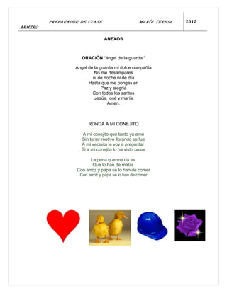 PREPARADOR DE CLASE                       MARÍA TERESA   2012
ARMERO

                                ANEXOS



                     ORACIÓN “ángel de la guarda ”

                  Ángel de la guarda mi dulce compañía
                           No me desampares
                          ni de noche ni de día
                        Hasta que me pongas en
                               Paz y alegría
                          Con todos los santos
                           Jesús, josé y maría
                                 Amen.



                        RONDA A MI CONEJITO

                     A mi conejito que tanto yo amé
                     Sin tener motivo llorando se fue
                     A mi vecinita le voy a preguntar
                     Si a mi conejito lo ha visto pasar

                         La pena que me da es
                          Que lo han de matar
                   Con arroz y papa se lo han de comer
                    Con arroz y papa se lo han de comer
 