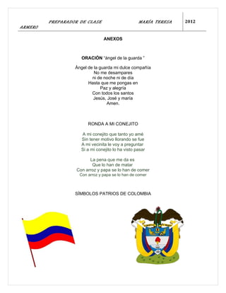 PREPARADOR DE CLASE                       MARÍA TERESA   2012
ARMERO

                                ANEXOS



                     ORACIÓN “ángel de la guarda ”

                  Ángel de la guarda mi dulce compañía
                           No me desampares
                          ni de noche ni de día
                        Hasta que me pongas en
                               Paz y alegría
                          Con todos los santos
                           Jesús, José y maría
                                 Amen.



                        RONDA A MI CONEJITO

                     A mi conejito que tanto yo amé
                     Sin tener motivo llorando se fue
                     A mi vecinita le voy a preguntar
                     Si a mi conejito lo ha visto pasar

                         La pena que me da es
                          Que lo han de matar
                   Con arroz y papa se lo han de comer
                    Con arroz y papa se lo han de comer



                  SÍMBOLOS PATRIOS DE COLOMBIA
 