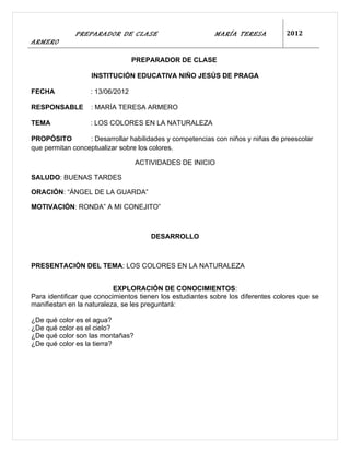 PREPARADOR DE CLASE                          MARÍA TERESA           2012
ARMERO

                                  PREPARADOR DE CLASE

                   INSTITUCIÓN EDUCATIVA NIÑO JESÚS DE PRAGA

FECHA              : 13/06/2012

RESPONSABLE        : MARÍA TERESA ARMERO

TEMA               : LOS COLORES EN LA NATURALEZA

PROPÓSITO         : Desarrollar habilidades y competencias con niños y niñas de preescolar
que permitan conceptualizar sobre los colores.

                                  ACTIVIDADES DE INICIO

SALUDO: BUENAS TARDES

ORACIÓN: “ÁNGEL DE LA GUARDA”

MOTIVACIÓN: RONDA” A MI CONEJITO”



                                      DESARROLLO



PRESENTACIÓN DEL TEMA: LOS COLORES EN LA NATURALEZA


                           EXPLORACIÓN DE CONOCIMIENTOS:
Para identificar que conocimientos tienen los estudiantes sobre los diferentes colores que se
manifiestan en la naturaleza, se les preguntará:

¿De qué color es el agua?
¿De qué color es el cielo?
¿De qué color son las montañas?
¿De qué color es la tierra?
 
