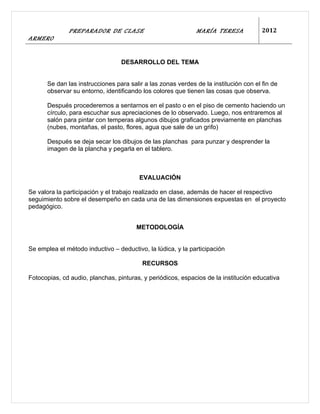 PREPARADOR DE CLASE                            MARÍA TERESA             2012
ARMERO


                                  DESARROLLO DEL TEMA


      Se dan las instrucciones para salir a las zonas verdes de la institución con el fin de
      observar su entorno, identificando los colores que tienen las cosas que observa.

      Después procederemos a sentarnos en el pasto o en el piso de cemento haciendo un
      círculo, para escuchar sus apreciaciones de lo observado. Luego, nos entraremos al
      salón para pintar con temperas algunos dibujos graficados previamente en planchas
      (nubes, montañas, el pasto, flores, agua que sale de un grifo)

      Después se deja secar los dibujos de las planchas para punzar y desprender la
      imagen de la plancha y pegarla en el tablero.



                                        EVALUACIÓN

Se valora la participación y el trabajo realizado en clase, además de hacer el respectivo
seguimiento sobre el desempeño en cada una de las dimensiones expuestas en el proyecto
pedagógico.


                                       METODOLOGÍA


Se emplea el método inductivo – deductivo, la lúdica, y la participación

                                         RECURSOS

Fotocopias, cd audio, planchas, pinturas, y periódicos, espacios de la institución educativa
 