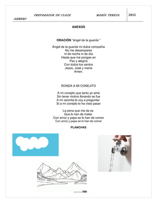 PREPARADOR DE CLASE                       MARÍA TERESA   2012
ARMERO

                                ANEXOS



                     ORACIÓN “ángel de la guarda ”

                  Ángel de la guarda mi dulce compañía
                           No me desampares
                          ni de noche ni de día
                        Hasta que me pongas en
                               Paz y alegría
                          Con todos los santos
                           Jesús, José y maría
                                 Amen.



                        RONDA A MI CONEJITO

                     A mi conejito que tanto yo amé
                     Sin tener motivo llorando se fue
                     A mi vecinita le voy a preguntar
                     Si a mi conejito lo ha visto pasar

                         La pena que me da es
                          Que lo han de matar
                   Con arroz y papa se lo han de comer
                    Con arroz y papa se lo han de comer

                               PLANCHAS
 