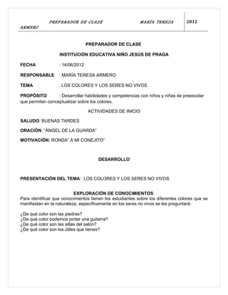 PREPARADOR DE CLASE                          MARÍA TERESA           2012
ARMERO


                                  PREPARADOR DE CLASE

                   INSTITUCIÓN EDUCATIVA NIÑO JESÚS DE PRAGA

FECHA              : 14/06/2012

RESPONSABLE        : MARÍA TERESA ARMERO

TEMA               : LOS COLORES Y LOS SERES NO VIVOS

PROPÓSITO         : Desarrollar habilidades y competencias con niños y niñas de preescolar
que permitan conceptualizar sobre los colores.

                                  ACTIVIDADES DE INICIO

SALUDO: BUENAS TARDES

ORACIÓN: “ÁNGEL DE LA GUARDA”

MOTIVACIÓN: RONDA” A MI CONEJITO”



                                      DESARROLLO



PRESENTACIÓN DEL TEMA: LOS COLORES Y LOS SERES NO VIVOS


                           EXPLORACIÓN DE CONOCIMIENTOS:
Para identificar que conocimientos tienen los estudiantes sobre los diferentes colores que se
manifiestan en la naturaleza, específicamente en los seres no vivos se les preguntará:

¿De qué color son las piedras?
¿De qué color podemos pintar una guitarra?
¿De qué color son las sillas del salón?
¿De qué color son los útiles que tienes?
 