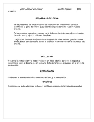 PREPARADOR DE CLASE                            MARÍA TERESA            2012
ARMERO


                                  DESARROLLO DEL TEMA


      Se les presenta a los niños imágenes de un arco iris en una cartelera para que
      identifiquen la gama de colores que presentan algunos seres no vivos de nuestro
      entorno.

      Se les enseña a crear otros colores a partir de la mezcla de los tres colores primarios
      (amarillo, azul, y rojo), con lápices de colores.

      Luego se les presenta una plancha con imágenes de seres no vivos (piedras, llantas,
      anillos, barco) para colorearlo acorde al color que realmente tiene en la naturaleza o su
      entorno.




                                        EVALUACIÓN

Se valora la participación y el trabajo realizado en clase, además de hacer el respectivo
seguimiento sobre el desempeño en cada una de las dimensiones expuestas en el proyecto
pedagógico.


                                       METODOLOGÍA


Se emplea el método inductivo – deductivo, la lúdica, y la participación

                                         RECURSOS

Fotocopias, cd audio, planchas, pinturas, y periódicos, espacios de la institución educativa
 