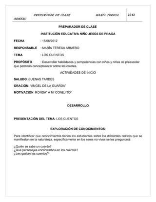 PREPARADOR DE CLASE                          MARÍA TERESA           2012
ARMERO

                                  PREPARADOR DE CLASE

                   INSTITUCIÓN EDUCATIVA NIÑO JESÚS DE PRAGA

FECHA              : 15/06/2012

RESPONSABLE        : MARÍA TERESA ARMERO

TEMA               : LOS CUENTOS

PROPÓSITO         : Desarrollar habilidades y competencias con niños y niñas de preescolar
que permitan conceptualizar sobre los colores.

                                  ACTIVIDADES DE INICIO

SALUDO: BUENAS TARDES

ORACIÓN: “ÁNGEL DE LA GUARDA”

MOTIVACIÓN: RONDA” A MI CONEJITO”



                                      DESARROLLO



PRESENTACIÓN DEL TEMA: LOS CUENTOS


                          EXPLORACIÓN DE CONOCIMIENTOS:

Para identificar que conocimientos tienen los estudiantes sobre los diferentes colores que se
manifiestan en la naturaleza, específicamente en los seres no vivos se les preguntará:

¿Quién se sabe un cuento?
¿Qué personajes encontramos en los cuentos?
¿Les gustan los cuentos?
 