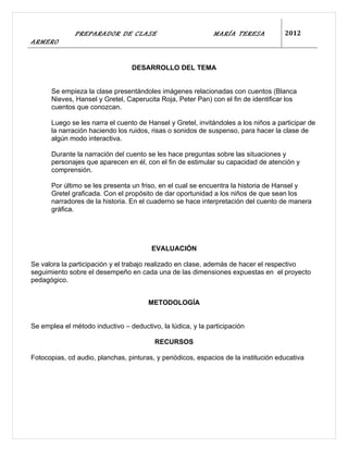 PREPARADOR DE CLASE                            MARÍA TERESA            2012
ARMERO


                                  DESARROLLO DEL TEMA


      Se empieza la clase presentándoles imágenes relacionadas con cuentos (Blanca
      Nieves, Hansel y Gretel, Caperucita Roja, Peter Pan) con el fin de identificar los
      cuentos que conozcan.

      Luego se les narra el cuento de Hansel y Gretel, invitándoles a los niños a participar de
      la narración haciendo los ruidos, risas o sonidos de suspenso, para hacer la clase de
      algún modo interactiva.

      Durante la narración del cuento se les hace preguntas sobre las situaciones y
      personajes que aparecen en él, con el fin de estimular su capacidad de atención y
      comprensión.

      Por último se les presenta un friso, en el cual se encuentra la historia de Hansel y
      Gretel graficada. Con el propósito de dar oportunidad a los niños de que sean los
      narradores de la historia. En el cuaderno se hace interpretación del cuento de manera
      gráfica.




                                        EVALUACIÓN

Se valora la participación y el trabajo realizado en clase, además de hacer el respectivo
seguimiento sobre el desempeño en cada una de las dimensiones expuestas en el proyecto
pedagógico.


                                       METODOLOGÍA


Se emplea el método inductivo – deductivo, la lúdica, y la participación

                                         RECURSOS

Fotocopias, cd audio, planchas, pinturas, y periódicos, espacios de la institución educativa
 