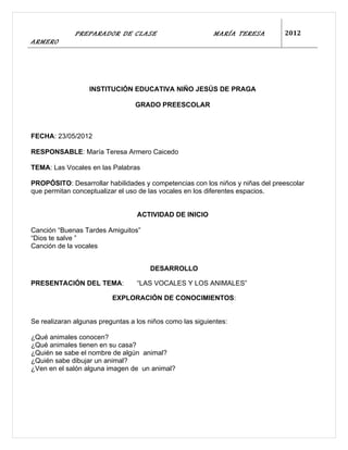 PREPARADOR DE CLASE                          MARÍA TERESA        2012
ARMERO




                   INSTITUCIÓN EDUCATIVA NIÑO JESÚS DE PRAGA

                                  GRADO PREESCOLAR



FECHA: 23/05/2012

RESPONSABLE: María Teresa Armero Caicedo

TEMA: Las Vocales en las Palabras

PROPÓSITO: Desarrollar habilidades y competencias con los niños y niñas del preescolar
que permitan conceptualizar el uso de las vocales en los diferentes espacios.


                                  ACTIVIDAD DE INICIO

Canción “Buenas Tardes Amiguitos”
“Dios te salve ”
Canción de la vocales


                                      DESARROLLO

PRESENTACIÓN DEL TEMA:            “LAS VOCALES Y LOS ANIMALES”

                          EXPLORACIÓN DE CONOCIMIENTOS:


Se realizaran algunas preguntas a los niños como las siguientes:

¿Qué animales conocen?
¿Qué animales tienen en su casa?
¿Quién se sabe el nombre de algún animal?
¿Quién sabe dibujar un animal?
¿Ven en el salón alguna imagen de un animal?
 