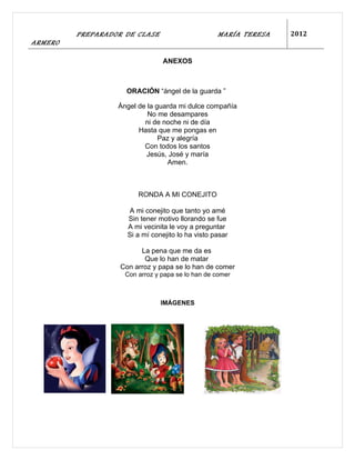 PREPARADOR DE CLASE                       MARÍA TERESA   2012
ARMERO

                                 ANEXOS



                    ORACIÓN “ángel de la guarda ”

                  Ángel de la guarda mi dulce compañía
                           No me desampares
                          ni de noche ni de día
                        Hasta que me pongas en
                               Paz y alegría
                          Con todos los santos
                           Jesús, José y maría
                                 Amen.



                        RONDA A MI CONEJITO

                     A mi conejito que tanto yo amé
                     Sin tener motivo llorando se fue
                     A mi vecinita le voy a preguntar
                     Si a mí conejito lo ha visto pasar

                         La pena que me da es
                          Que lo han de matar
                   Con arroz y papa se lo han de comer
                    Con arroz y papa se lo han de comer



                                IMÁGENES
 