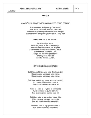PREPARADOR DE CLASE                            MARÍA TERESA   2012
ARMERO

                                   ANEXOS



          CANCIÓN “BUENAS TARDES AMIGUITOS COMO ESTÁN ”

                  Buenas tardes amiguitos ¿cómo están?
                  Este es un saludo de amistad, Que bien
               Haremos lo posible por hacernos más amigos
              Buenas tardes amiguitos ¿cómo están? Muy bien


                       ORACIÓN “DIOS TE SALVE ”

                            Dios te salve, María,
                    llena de gracia, el Señor es contigo.
                    Bendita eres entre todas las mujeres
                  y bendito es el fruto de tu vientre, Jesús.
                         Santa María, Madre de Dios,
                        ruega por nosotros pecadores
                            ahora y en la hora de
                           nuestra muerte. Amén.



                       CANCIÓN DE LAS VOCALES


                Salió la a, salió la a y no sé a dónde va (bis)
                     Ha comprarle un regalo a mi mamá
                     Ha comprarle un regalo a su mamá

                Salió la e salió la e y no se a donde fue (bis)
                       Fui con mi tía Martha a tomar té
                      Fue con su tía Martha a tomar te

                   Salió la i salió la i y yo no la sentí (bis)
                      Fui a comprar un punto para mí
                     Fue a comprar un puntito para mí

                  Salió la o salió la o y casi no volvió (bis)
                     Fui a comprar tamales y engordo
                    Fue a comprar tamales y engordo

                   Salió la u salió la u y que me dices tu
                     Salí en mi bicicleta y fui al Perú
 
