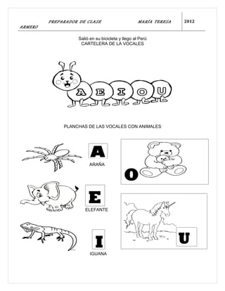 PREPARADOR DE CLASE                       MARÍA TERESA   2012
ARMERO

                   Salió en su bicicleta y llego al Perú
                    CARTELERA DE LA VOCALES




              PLANCHAS DE LAS VOCALES CON ANIMALES




                        ARAÑA


                                           O
                        E
                      ELEFANTE




                            I                                     U
                         IGUANA
 