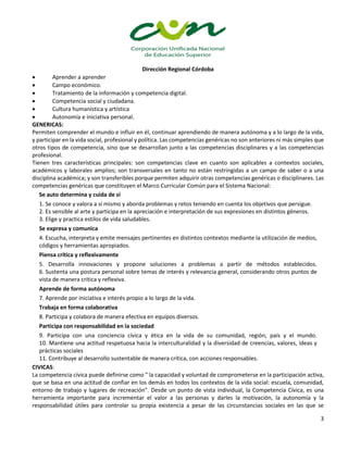Dirección Regional Córdoba
3
 Aprender a aprender
 Campo económico.
 Tratamiento de la información y competencia digital.
 Competencia social y ciudadana.
 Cultura humanística y artística
 Autonomía e iniciativa personal.
GENERICAS:
Permiten comprender el mundo e influir en él, continuar aprendiendo de manera autónoma y a lo largo de la vida,
y participar en la vida social, profesional y política. Las competencias genéricas no son anteriores ni más simples que
otros tipos de competencia, sino que se desarrollan junto a las competencias disciplinares y a las competencias
profesional.
Tienen tres características principales: son competencias clave en cuanto son aplicables a contextos sociales,
académicos y laborales amplios; son transversales en tanto no están restringidas a un campo de saber o a una
disciplina académica; y son transferibles porque permiten adquirir otras competencias genéricas o disciplinares. Las
competencias genéricas que constituyen el Marco Curricular Común para el Sistema Nacional:
Se auto determina y cuida de sí
1. Se conoce y valora a sí mismo y aborda problemas y retos teniendo en cuenta los objetivos que persigue.
2. Es sensible al arte y participa en la apreciación e interpretación de sus expresiones en distintos géneros.
3. Elige y practica estilos de vida saludables.
Se expresa y comunica
4. Escucha, interpreta y emite mensajes pertinentes en distintos contextos mediante la utilización de medios,
códigos y herramientas apropiados.
Piensa crítica y reflexivamente
5. Desarrolla innovaciones y propone soluciones a problemas a partir de métodos establecidos.
6. Sustenta una postura personal sobre temas de interés y relevancia general, considerando otros puntos de
vista de manera crítica y reflexiva.
Aprende de forma autónoma
7. Aprende por iniciativa e interés propio a lo largo de la vida.
Trabaja en forma colaborativa
8. Participa y colabora de manera efectiva en equipos diversos.
Participa con responsabilidad en la sociedad
9. Participa con una conciencia cívica y ética en la vida de su comunidad, región, país y el mundo.
10. Mantiene una actitud respetuosa hacia la interculturalidad y la diversidad de creencias, valores, ideas y
prácticas sociales
11. Contribuye al desarrollo sustentable de manera crítica, con acciones responsables.
CIVICAS:
La competencia cívica puede definirse como " la capacidad y voluntad de comprometerse en la participación activa,
que se basa en una actitud de confiar en los demás en todos los contextos de la vida social: escuela, comunidad,
entorno de trabajo y lugares de recreación". Desde un punto de vista individual, la Competencia Cívica, es una
herramienta importante para incrementar el valor a las personas y darles la motivación, la autonomía y la
responsabilidad útiles para controlar su propia existencia a pesar de las circunstancias sociales en las que se
 