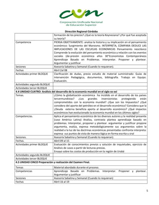 Dirección Regional Córdoba
5
formación de los precios? ¿Qué es la teoría Keynesiana? ¿Por qué fue aceptada
su teoría?
Competencia PIENSA OBJETIVAMENTE: analiza la historia y su implicación en el pensamiento
económico: Surgimiento del Marxismo. INTERPRETA, COMPARA DEDUCE LAS
IMPLICACIONES DE LAS ESCUELAS ECONOMICAS Pensamiento neoclásico
Comprende la evolución del pensamiento económico y relación con los eventos
sociales (de-presión económica años 30”Economistas Contemporáneos
Aprendizaje Basado en Problemas. Interpretar. Proponer y plantear.
Argumentar y justificar
Sesiones Asesoría Sabatina y Semanal (Cuando lo requieran).
Fechas Abril 2al 08
Actividades primer BLOQUE Clarificación de dudas, previo estudio de material suministrado: Guías de
Intervención Pedagógica, documentos, bibliografía. Trabajo en Equipo.
Evaluación.
Actividades segundo BLOQUE
Actividades tercer BLOQUE
4.4 UNIDAD CUATRO: Análisis del desarrollo de la economía mundial en el siglo xx-xxi
Temas. ¿Cómo la globalización económica ha incidido en el desarrollo de los países
tercermundistas? ¿Los grandes inversionistas protegiendo están
comprometidos con la economía mundial? ¿Que son los Impuestos? ¿Qué
considera del aporte del petróleo en el desarrollo económico? Considera que la
¿Deuda externa beneficia aporta al desarrollo económico? ¿Qué impactos
económicos han evolucionado la economía mundial en los últimos siglos?
Competencias. Aplica el pensamiento económico de los diversos autores y la realidad presente
(caso América Latina) Analiza, contrasta plantea aprendizaje basado en
problemas. Interpretar, proponer y plantear. argumentar y justificar propone
argumenta, evalúa, expresa metodológicamente sus argumentos sobre la
realidad a la luz de las doctrinas económicas presentadas confronta interpreta:
expresa sus puntos de vista de manera lógica en forma escrita u oral
Sesiones. Asesoría Sabatina y Semanal (Cuando lo requieran).
Fechas. Abril 09 al 15
Actividades primer BLOQUE Evaluación de conocimientos previos y solución de inquietudes, ejercicio de
Análisis de casos a partir de lecturas previas.
Ensayo sobre los costos de producción en la región de Urabá
Actividades segundo BLOQUE
Actividades tercer BLOQUE
4.5 UNIDAD CINCO Preparación y realización del Examen Final.
Temas Material abordado durante el proceso.
Competencias Aprendizaje Basado en Problemas. Interpretar. Proponer y plantear.
Argumentar y justificar
Sesiones Asesoría Sabatina y Semanal (Cuando lo requieran)
Fechas Abril 16 al 19
 