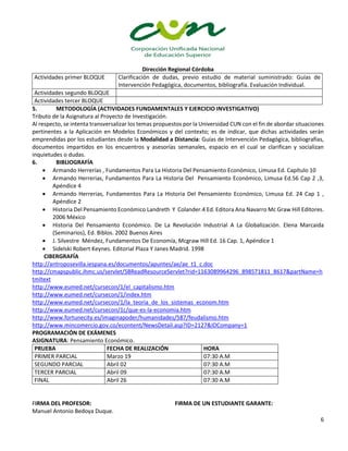 Dirección Regional Córdoba
6
Actividades primer BLOQUE Clarificación de dudas, previo estudio de material suministrado: Guías de
Intervención Pedagógica, documentos, bibliografía. Evaluación Individual.
Actividades segundo BLOQUE
Actividades tercer BLOQUE
5. METODOLOGÍA (ACTIVIDADES FUNDAMENTALES Y EJERCICIO INVESTIGATIVO)
Tributo de la Asignatura al Proyecto de Investigación.
Al respecto, se intenta transversalizar los temas propuestos por la Universidad CUN con el fin de abordar situaciones
pertinentes a la Aplicación en Modelos Económicos y del contexto; es de indicar, que dichas actividades serán
emprendidas por los estudiantes desde la Modalidad a Distancia: Guías de Intervención Pedagógica, bibliografías,
documentos impartidos en los encuentros y asesorías semanales, espacio en el cual se clarifican y socializan
inquietudes o dudas.
6. BIBLIOGRAFÍA
 Armando Herrerías , Fundamentos Para La Historia Del Pensamiento Económico, Limusa Ed. Capítulo 10
 Armando Herrerias, Fundamentos Para La Historia Del Pensamiento Económico, Limusa Ed.56 Cap 2 ,3,
Apéndice 4
 Armando Herrerias, Fundamentos Para La Historia Del Pensamiento Económico, Limusa Ed. 24 Cap 1 ,
Apéndice 2
 Historia Del Pensamiento Económico Landreth Y Colander.4 Ed. Editora Ana Navarro Mc Graw Hill Editores.
2006 México
 Historia Del Pensamiento Económico. De La Revolución Industrial A La Globalización. Elena Marcaida
(Seminarios), Ed. Biblos. 2002 Buenos Aires
 J. Silvestre Méndez, Fundamentos De Economía, Mcgraw Hill Ed. 16 Cap. 1, Apéndice 1
 Sidelski Robert Keynes. Editorial Plaza Y Janes Madrid. 1998
CIBERGRAFÍA
http://antroposevilla.iespana.es/documentos/apuntes/ae/ae_t1_c.doc
http://cmapspublic.ihmc.us/servlet/SBReadResourceServlet?rid=1163089964296_898571811_8617&partName=h
tmltext
http://www.eumed.net/cursecon/1/el_capitalismo.htm
http://www.eumed.net/cursecon/1/index.htm
http://www.eumed.net/cursecon/1/la_teoria_de_los_sistemas_econom.htm
http://www.eumed.net/cursecon/1c/que-es-la-economia.htm
http://www.fortunecity.es/imaginapoder/humanidades/587/feudalismo.htm
http://www.mincomercio.gov.co/econtent/NewsDetail.asp?ID=2127&IDCompany=1
PROGRAMACIÓN DE EXÁMENES
ASIGNATURA: Pensamiento Económico.
PRUEBA FECHA DE REALIZACIÓN HORA
PRIMER PARCIAL Marzo 19 07:30 A.M
SEGUNDO PARCIAL Abril 02 07:30 A.M
TERCER PARCIAL Abril 09 07:30 A.M
FINAL Abril 26 07:30 A.M
FIRMA DEL PROFESOR: FIRMA DE UN ESTUDIANTE GARANTE:
Manuel Antonio Bedoya Duque.
 